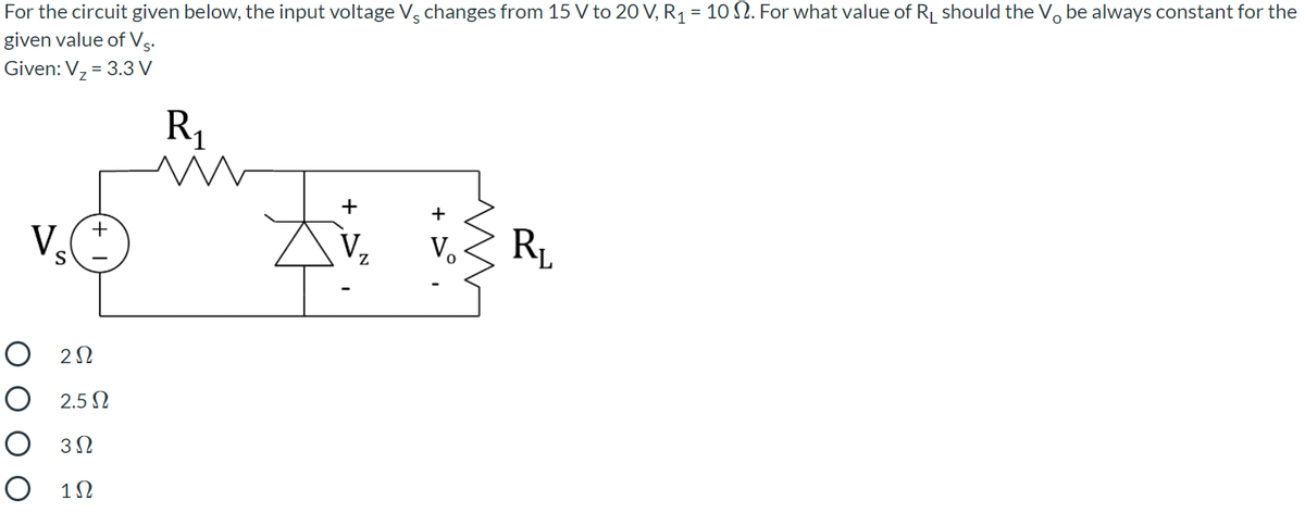 For the circuit given below, the input voltage V, changes from 15 V to 20 V, R1 = 10 N. For what value of R should the Vo be always constant for the
given value of Vs.
Given: V, = 3.3 V
R1
+
+
+
V.
V,
V,
R1
S
O 22
O 2.5 N
O 32
O 12
