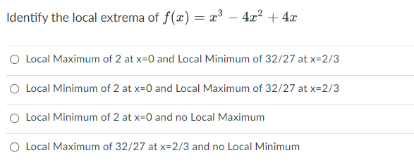 Identify the local extrema of f(x) = x³ – 4x2 + 4x
O Local Maximum of 2 at x=0 and Local Minimum of 32/27 at x=2/3
O Local Minimum of 2 at x=0 and Local Maximum of 32/27 at x=2/3
O Local Minimum of 2 at x=0 and no Local Maximum
O Local Maximum of 32/27 at x=2/3 and no Local Minimum
