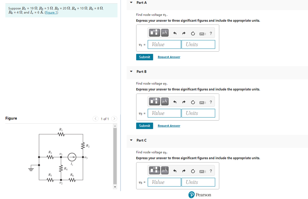 Part A
Suppose R1 = 19 N, R2 = 5 N, R3 = 20 N, R4 = 10 N, R = 8 N,
Re = 4 N, and I, = 6 A. (Figure 1)
Find node voltage v1.
Express your answer to three significant figures and include the appropriate units.
HẢ
?
v1 =
Value
Units
Submit
Request Answer
Part B
Find node voltage v2.
Express your answer to three significant figures and include the appropriate units.
HÀ
?
U2 =
Value
Units
Figure
< 1 of 1 >
Submit
Request Answer
R,
Part C
R2
R
Find node voltage vz.
Express your answer to three significant figures and include the appropriate units.
1,
HA
R5
R6
Value
Units
V3 =
P Pearson
