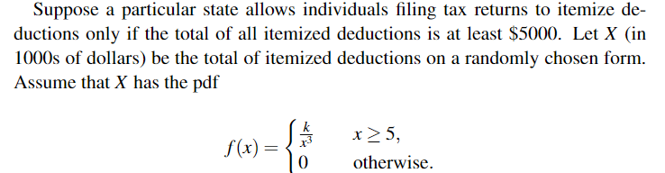 Suppose a particular state allows individuals filing tax returns to itemize de-
ductions only if the total of all itemized deductions is at least $5000. Let X (in
1000s of dollars) be the total of itemized deductions on a randomly chosen form.
Assume that X has the pdf
x>5,
f(x) =
otherwise.
