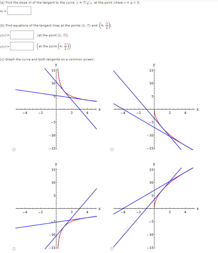 (a) Find the slope m of the tangent to the curve y = 7/yx at the point where x = a > 0.
m%3D
(+. 2).
(b) Find equations of the tangent lines at the points (1, 7) and
4,
y(x) =
(at the point (1, 7))
y(x) =
at the point (4,
(c) Graph the curve and both tangents on a common screen.
y
y
15
15
10
10
-2
-2
4
-5-
- 10
-10
-15
-15
y
y
15|
15
10
10
-4
-2
4
4
-5
- 10
-10
15F
-15
