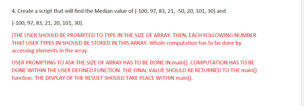 4. Create a script that will find the Median value of {-100, 97, 83, 21, -50, 20, 101, 30} and
{-100, 97, 83, 21, 20, 101, 30}.
[THE USER SHOULD BE PROMPTED TO TYPE IN THE SIZE OF ARRAY. THEN, EACH FOLLOWING NUMBER
THAT USER TYPES IN SHOULD BE STORED IN THIS ARRAY. Whole computation has to be done by
accessing elements in the array.
USER PROMPTING TO ASK THE SIZE OF ARRAY HAS TO BE DONE IN main(). COMPUTATION HAS TO BE
DONE WITHIN THE USER DEFINED FUNCTION. THE FINAL VALUE SHOULD BE RETURNED TO THE main()
function. THE DISPLAY OF THE RESULT SHOULD TAKE PLACE WITHIN main().
