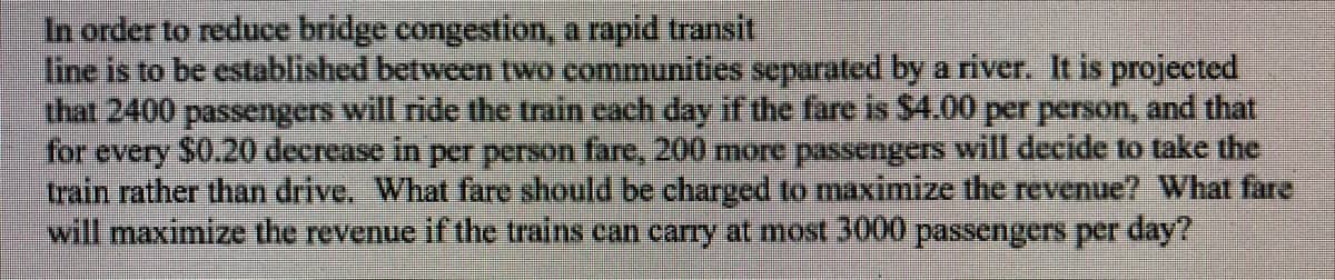 In order to reduce bridge congestion, a rapid transit
fine is to be established between two communities separated by a river. It is projected
that 2400 passengers will ride the train cach day if the fare is $4.00 per person, and that
for every $0.20 decrease in per person fare, 200 more passengers will decide to take the
train rather than drive. What fare should be charged to maximize the revenue? What fare
will maximize the revenue if the trains can carry at most 3000 passengers per day?
