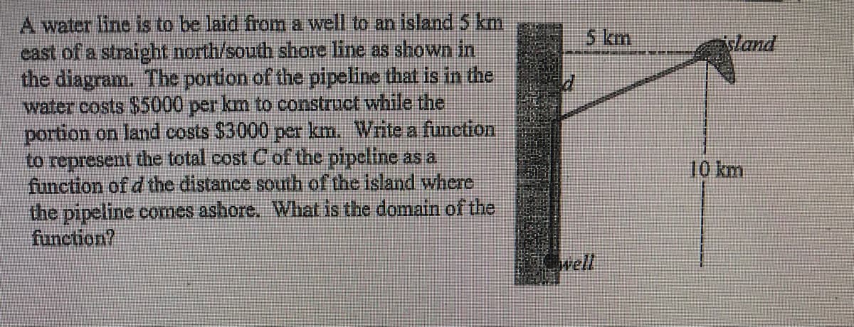 A water line is to be laid from a well to an island 5 km
cast of a straight north/south shore line as shown in
the diagram. The portion of the pipeline that is in the
water costs $5000 per km to construct while the
portion on land costs $3000 per km. Write a function
to represent the total cost C of the pipeline as a
function of d the distance sourth of the island where
the pipeline comes ashore. What is the domain of the
function?
5 km
sland
10 km
well
