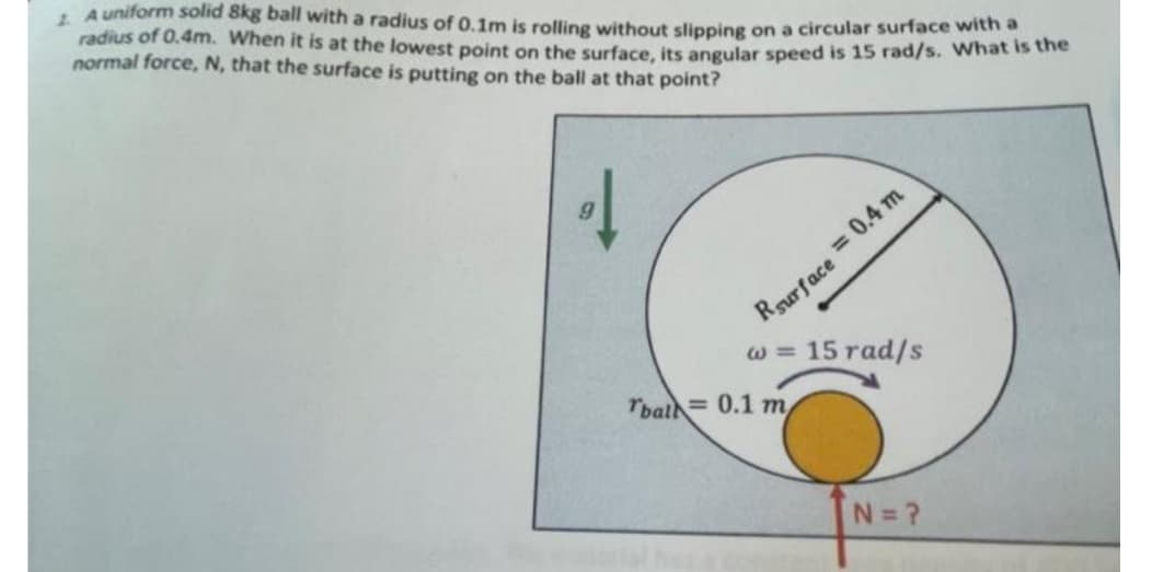 1. A uniform solid 8kg ball with a radius of 0.1m is rolling without slipping on a circular surface with a
radius of 0.4m. When it is at the lowest point on the surface, its angular speed is 15 rad/s. What is the
normal force, N, that the surface is putting on the ball at that point?
Rsurface = 0.4 m
w = 15 rad/s
Tbal 0.1 m
N=?