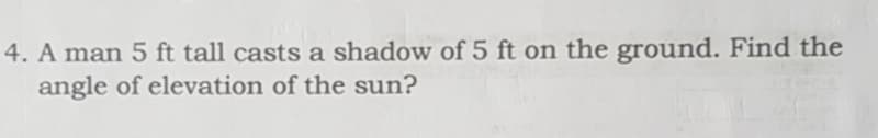 4. A man 5 ft tall casts a shadow of 5 ft on the ground. Find the
angle of elevation of the sun?
