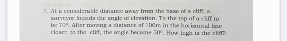 7. At a considerable distance away from the base of a cliff, a
surveyor founds the angle of elevation. To the top of a cliff to
be 70°. After moving a distance of 100m in the horizontal line
closer to the cliff, the angle became 50º. How high is the cliff?
