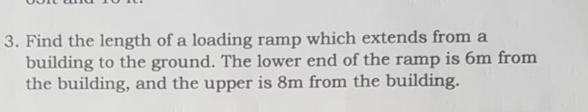 3. Find the length of a loading ramp which extends from a
building to the ground. The lower end of the ramp is 6m from
the building, and the upper is 8m from the building.
