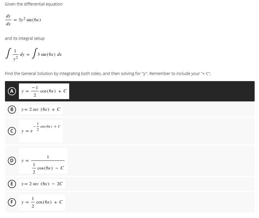 Given the differential equation
dy
Зу2 sin (6x)
dx
and its integral setup
3 sin (6x) dx
Find the General Solution by Integrating both sides, and then solving for "y". Remember to include your "+ C".
A y =
cos (6x) + C
2
y= 2 sec (6x) + C
cos (6x) + C
(C) y = e
cos (бх)-С
2
(E
y= 2 sec (6x)
20
F)
y = -
cos ( 6x) + C
