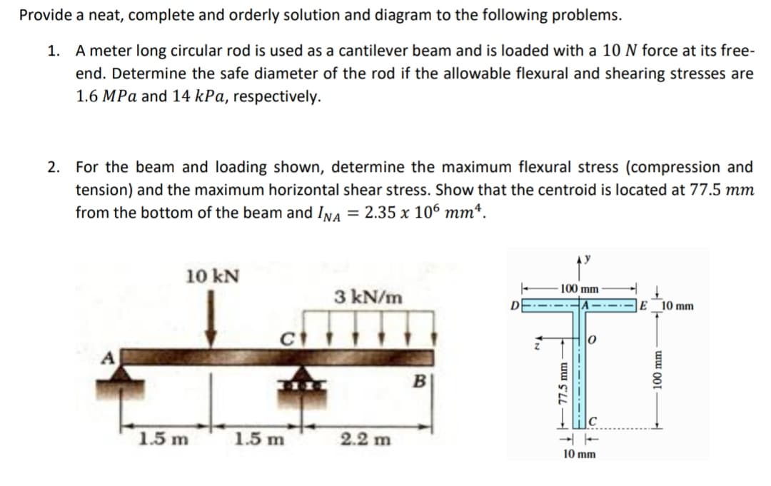 Provide a neat, complete and orderly solution and diagram to the following problems.
1. A meter long circular rod is used as a cantilever beam and is loaded with a 10 N force at its free-
end. Determine the safe diameter of the rod if the allowable flexural and shearing stresses are
1.6 MPa and 14 kPa, respectively.
2. For the beam and loading shown, determine the maximum flexural stress (compression and
tension) and the maximum horizontal shear stress. Show that the centroid is located at 77.5 mm
from the bottom of the beam and Ina = 2.35 x 106 mmª.
10 kN
100 mm
3 kN/m
D
10 mm
1.5 m
1.5 m
2.2 m
10 mm
77.5 mm
100 mm

