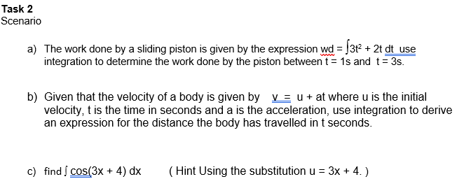 Task 2
Scenario
a) The work done by a sliding piston is given by the expression wd = J3t2 + 2t dt use
integration to determine the work done by the piston between t= 1s and t= 3s.
www
b) Given that the velocity of a body is given by v = u + at where u is the initial
velocity, t is the time in seconds and a is the acceleration, use integration to derive
an expression for the distance the body has travelled in t seconds.
c) find į Cos(3x + 4) dx
( Hint Using the substitution u = 3x + 4. )
