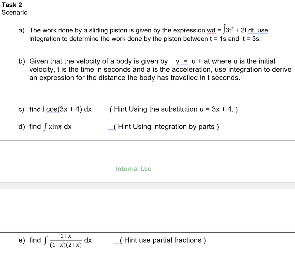 Task 2
Scenario
a) The work done by a sliding piston is given by the expression wd = J3t2 + 2t dt use
integration to determine the work done by the piston between t = 1s and t= 3s.
%3D
b) Given that the velocity of a body is given by
velocity, t is the time in seconds and a is the acceleration, use integration to derive
an expression for the distance the body has travelled in t seconds.
V = u + at where u is the initial
c) find cos(3x + 4) dx
( Hint Using the substitution u = 3x + 4. )
d) find f xlnx dx
( Hint Using integration by parts )
Internal Use
1+x
e) find f
dx
(1-x)(2+x)
( Hint use partial fractions )
