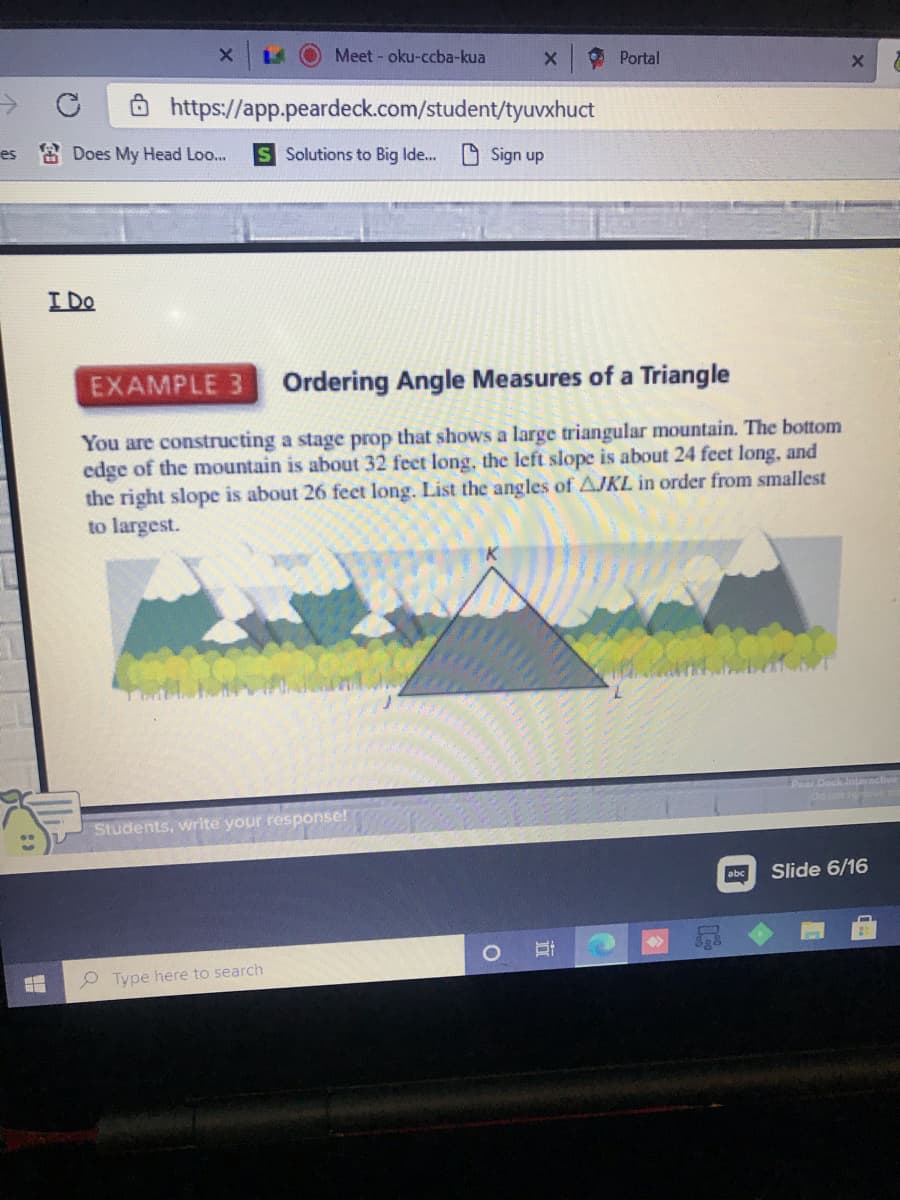 Meet - oku-ccba-kua
Portal
Ô https://app.peardeck.com/student/tyuvxhuct
es Does My Head Loo...
S Solutions to Big Ide.
D Sign up
I Do
EXAMPLE 3
Ordering Angle Measures of a Triangle
You are constructing a stage prop that shows a large triangular mountain. The bottom
edge of the mountain is about 32 feet long, the left slope is about 24 feet long, and
the right slope is about 26 feet long. List the angles of AJKL in order from smallest
to largest.
Poar Deck Interaclive
Onot reove
Students, write your response!
abc
Slide 6/16
P Type here to search
立
