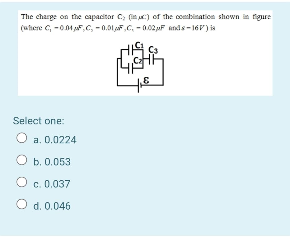 The charge on the capacitor C2 (in µC) of the combination shown in figure
(where C, = 0.04 µF,C, = 0.01µF,C, = 0.02 µF and s=16V) is
Select one:
O a. 0.0224
O b. 0.053
c. 0.037
O d. 0.046
