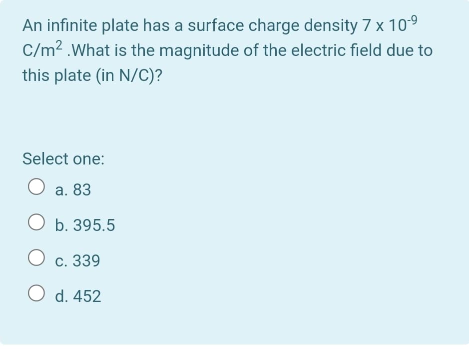 An infinite plate has a surface charge density 7 x 10-9
C/m? .What is the magnitude of the electric field due to
this plate (in N/C)?
Select one:
O a. 83
O b. 395.5
с. 339
O d. 452
