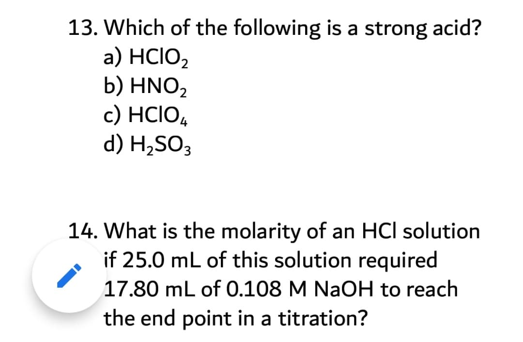 13. Which of the following is a strong acid?
а) HCIO
b) HNO2
с) HCIO,
d) H,SO3
14. What is the molarity of an HCl solution
if 25.0 mL of this solution required
17.80 mL of 0.108 M NaOH to reach
the end point in a titration?

