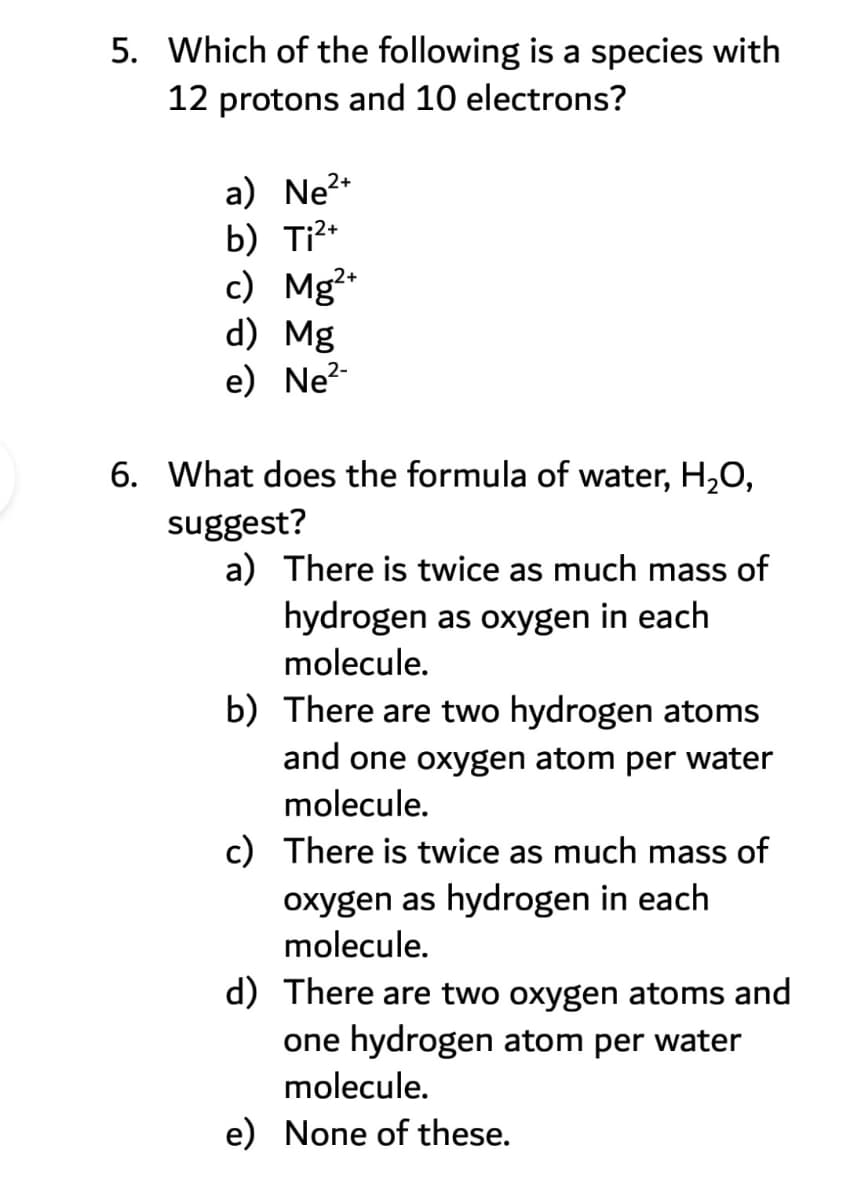 5. Which of the following is a species with
12 protons and 10 electrons?
a) Ne?*
b) Ti?*
c) Mg²
d) Mg
e) Ne?-
6. What does the formula of water, H,O,
suggest?
a) There is twice as much mass of
hydrogen as oxygen in each
molecule.
b) There are two hydrogen atoms
and one oxygen atom per water
molecule.
c) There is twice as much mass of
oxygen as hydrogen in each
molecule.
d) There are two oxygen atoms and
one hydrogen atom per water
molecule.
e) None of these.
