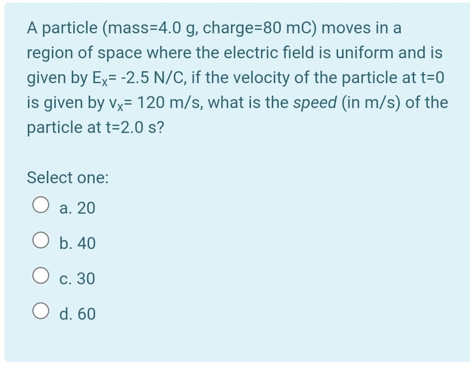 A particle (mass=4.0 g, charge=80 mC) moves in a
region of space where the electric field is uniform and is
given by Ex= -2.5 N/C, if the velocity of the particle at t=0
is given by vx= 120 m/s, what is the speed (in m/s) of the
particle at t=2.0 s?
Select one:
O a. 20
O b. 40
O c. 30
O d. 60

