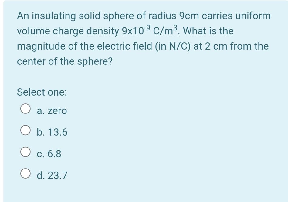 An insulating solid sphere of radius 9cm carries uniform
volume charge density 9x10° C/m³. What is the
magnitude of the electric field (in N/C) at 2 cm from the
center of the sphere?
Select one:
a. zero
O b. 13.6
С.
О с. 6.8
O d. 23.7

