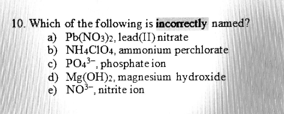 10. Which of the following is incorrectly named?
a) Pb(NO3)2, 1lead(II) nitrate
b) NH4C1O4, ammonium perchlorate
c) PO43-, phosphate ion
d) Mg(OH)2, magnesium hydroxide
e) NO3-, nitrite ion
