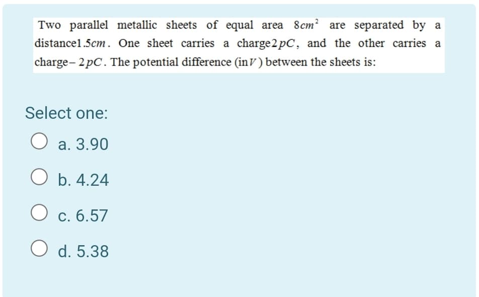 Two parallel metallic sheets of equal area 8cm? are separated by a
distancel.5cm . One sheet carries a charge 2 pC, and the other carries a
charge- 2 pC. The potential difference (inV ) between the sheets is:
Select one:
O a. 3.90
O b. 4.24
O c. 6.57
O d. 5.38
