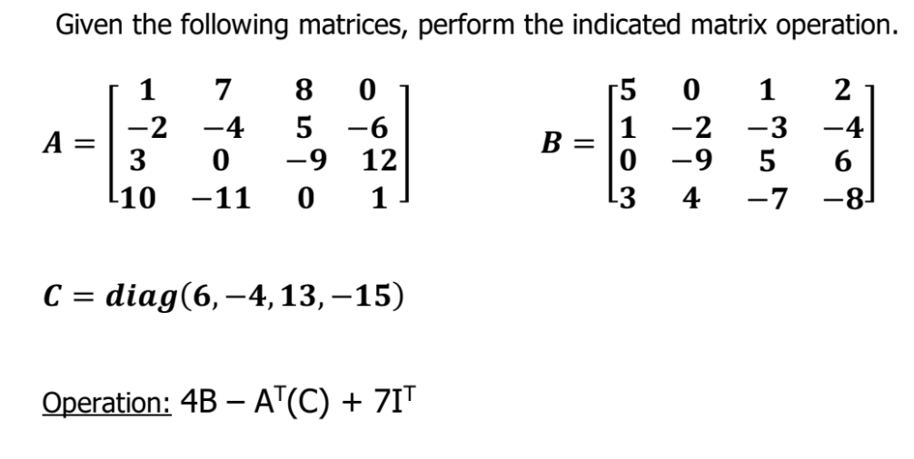 Given the following matrices, perform the indicated matrix operation.
1
7
8
r5
1
2
-2 -4
3
-6
12
-9
-2 -3
1
-4
A =
В —
-9
5
6
[10
-11
1
4
-7
-81
С 3 diag(6,-4, 13,-15)
C =
Operation: 4B – A"(C) + 7IT

