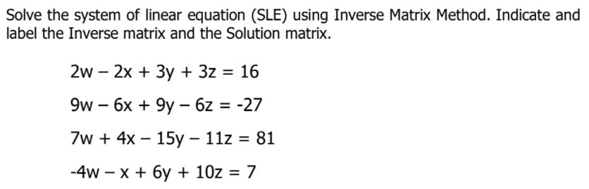 Solve the system of linear equation (SLE) using Inverse Matrix Method. Indicate and
label the Inverse matrix and the Solution matrix.
2w - 2x + Зу + 3z %3D 16
9w - 6х + 9y — 6z%3D -27
7w + 4x – 15y – 11z = 81
-4w - х + бу + 10z 3D 7
