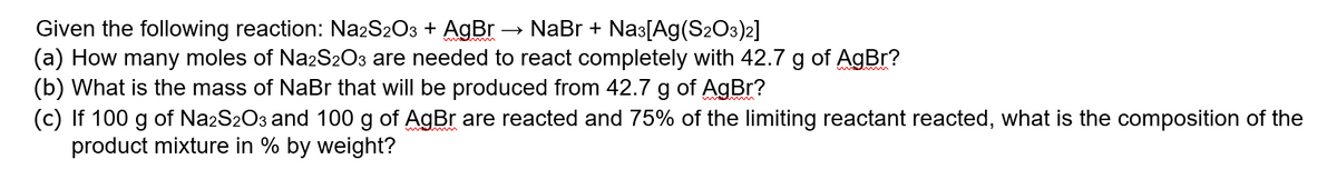 Given the following reaction: Na2S2O3 + AgBr → NaBr + Nas[Ag(S2O3)2]
(a) How many moles of NazS2O3 are needed to react completely with 42.7 g of AgBr?
(b) What is the mass of NaBr that will be produced from 42.7 g of AgBr?
(c) If 100 g of Na2S2O3 and 100 g of AgBr are reacted and 75% of the limiting reactant reacted, what is the composition of the
product mixture in % by weight?
