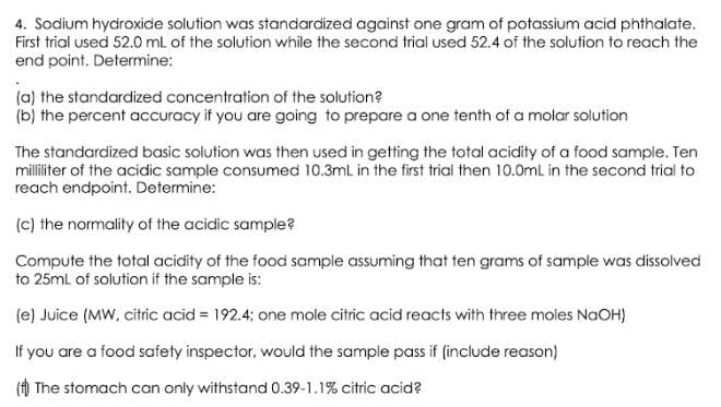 4. Sodium hydroxide solution was standardized against one gram of potassium acid phthalate.
First trial used 52.0 ml of the solution while the second trial used 52.4 of the solution to reach the
end point. Determine:
(a) the standardized concentration of the solution?
(b) the percent accuracy if you are going to prepare a one tenth of a molar solution
The standardized basic solution was then used in getting the total acidity of a food sample. Ten
milliliter of the acidic sample consumed 10.3mL in the first trial then 10.0mL in the second trial to
reach endpoint. Determine:
(c) the normality of the acidic sample?
Compute the total acidity of the food sample assuming that ten grams of sample was dissolved
to 25ml of solution if the sample is:
(e) Juice (MW, citric acid = 192.4; one mole citric acid reacts with three moles NaOH)
If you are a food safety inspector, would the sample pass if (include reason)
() The stomach can only withstand 0.39-1.1% citric acid?
