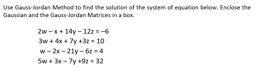 Use Gauss-Jordan Method to find the solution of the system of equation below. Enclose the
Gaussian and the Gauss-Jordan Matrices in a box.
2w – x + 14y – 12z = -6
3w + 4x + 7y +3z = 10
w - 2x – 21y – 6z = 4
5w + 3x – 7y +9z = 32
