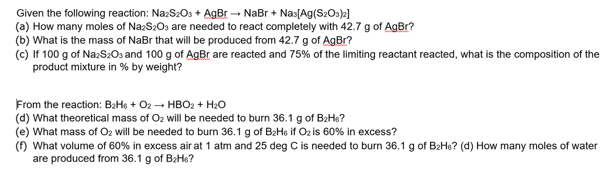 Given the following reaction: Na2S2O3 + AgBr → NaBr + Nas[Ag(S2O3)2]
(a) How many moles of NazS2O3 are needed to react completely with 42.7 g of AgBr?
(b) What is the mass of NaBr that will be produced from 42.7 g of AgBr?
(c) If 100 g of Na2S2O3 and 100 g of AgBr are reacted and 75% of the limiting reactant reacted, what is the composition of the
product mixture in % by weight?
From the reaction: B2H6 + O2
(d) What theoretical mass of O2 will be needed to burn 36.1 g of B2H6?
(e) What mass of O2 will be needed to burn 36.1 g of B2H6 if O2 is 60% in excess?
(f) What volume of 60% in excess air at 1 atm and 25 deg C is needed to burn 36.1 g of B2H6? (d) How many moles of water
are produced from 36.1 g of B2H6?
HBO2 + H2O
