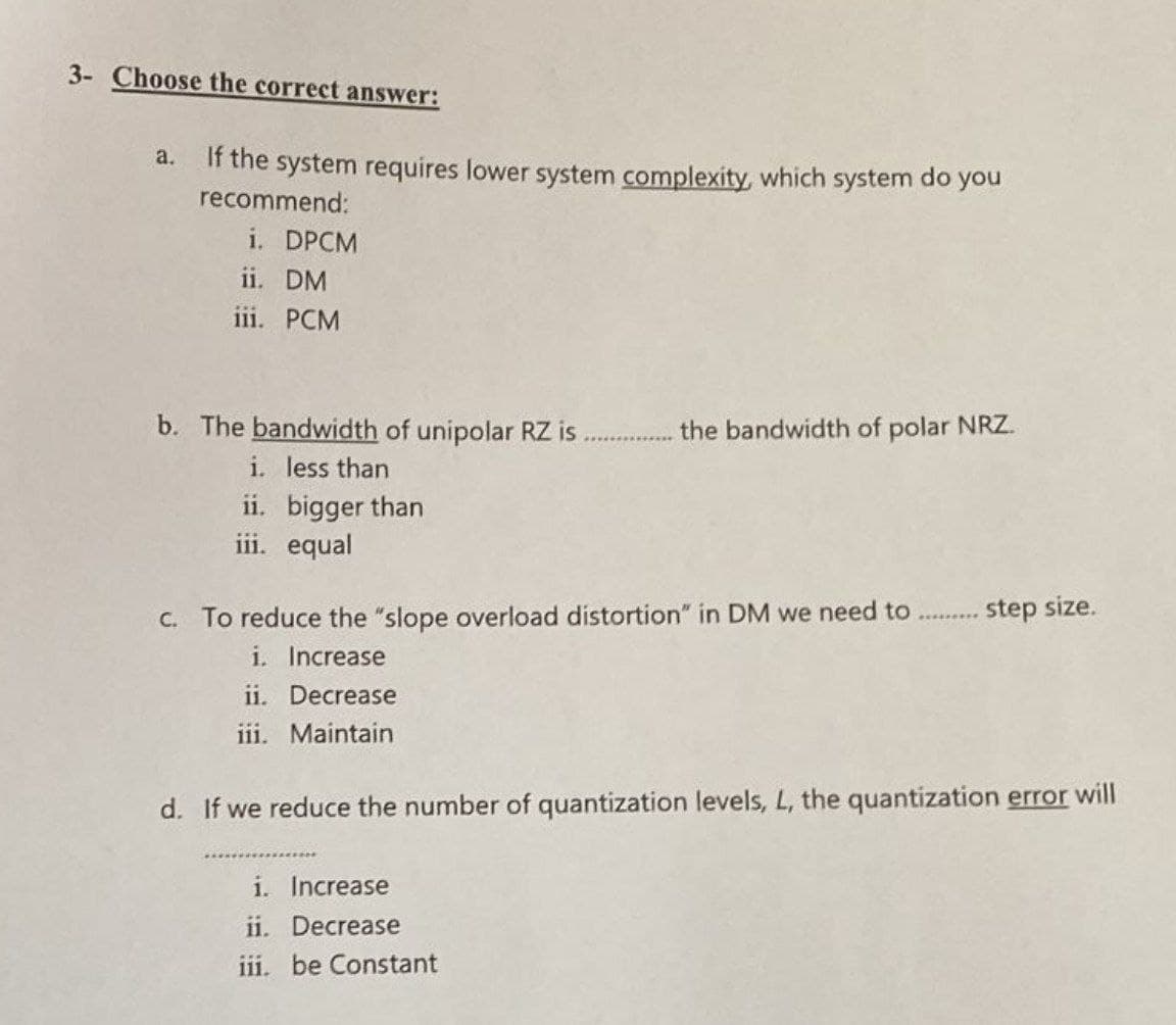 3- Choose the correct answer:
a.
If the system requires lower system complexity, which system do you
recommend:
i. DPCM
ii. DM
iii. PCM
b. The bandwidth of unipolar RZ is
i. less than
ii.
iii. equal
bigger than
the bandwidth of polar NRZ.
c. To reduce the "slope overload distortion" in DM we need to
i. Increase
ii. Decrease
iii. Maintain
i. Increase
ii. Decrease
iii. be Constant
step size.
d. If we reduce the number of quantization levels, L, the quantization error will