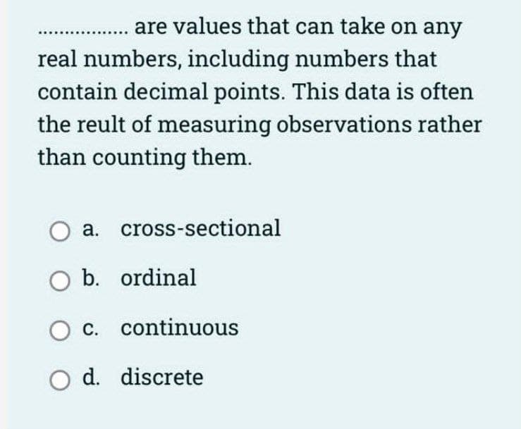 are values that can take on any
real numbers, including numbers that
contain decimal points. This data is often
the reult of measuring observations rather
than counting them.
O a. cross-sectional
O b. ordinal
O c. continuous
O d. discrete