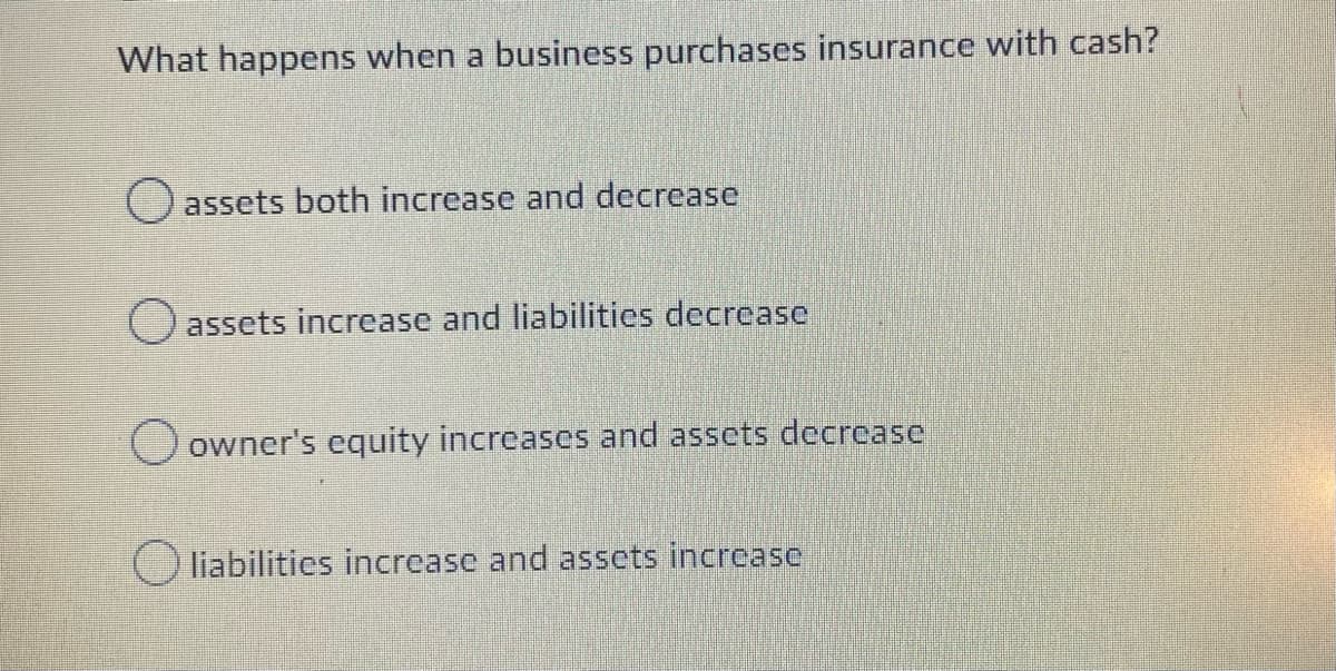 What happens when a business purchases insurance with cash?
O assets both increase and decrease
O assets increase and liabilities decrease
O owner's equity increases and assets decrease
liabilities increase and assets increasc