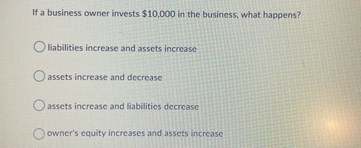 If a business owner invests $10,000 in the business, what happens?
O liabilities increase and assets increase
O assets increase and decrease
assets increase and liabilities decrease
owner's equity increases and assets increase