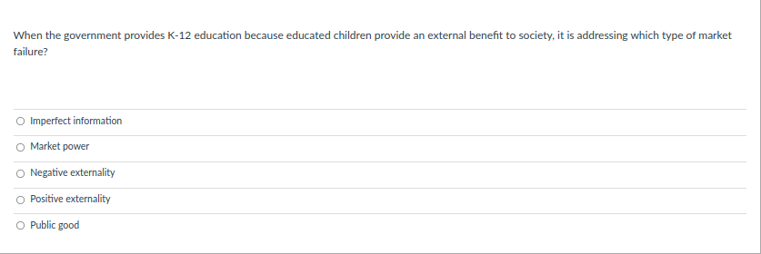 When the government provides K-12 education because educated children provide an external benefit to society, it is addressing which type of market
failure?
O Imperfect information
O Market power
O Negative externality
O Positive externality
O Public good
