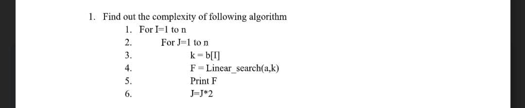 1. Find out the complexity of following algorithm
1. For I=1 to n
2.
For J=1 to n
k= b[I]
F = Linear_search(a,k)
3.
4.
5.
Print F
6.
J=J*2
