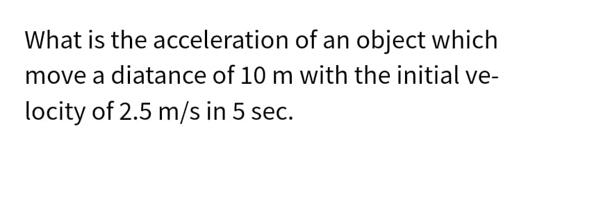 What is the acceleration of an object which
move a distance of 10 m with the initial ve-
locity of 2.5 m/s in 5 sec.