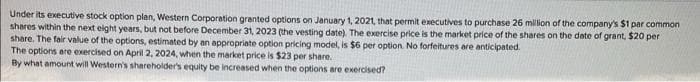 Under its executive stock option plan, Western Corporation granted options on January 1, 2021, that permit executives to purchase 26 million of the company's $1 par common
shares within the next eight years, but not before December 31, 2023 (the vesting date). The exercise price is the market price of the shares on the date of grant, $20 per
share. The fair value of the options, estimated by an appropriate option pricing model, is $6 per option. No forfeitures are anticipated.
The options are exercised on April 2, 2024, when the market price is $23 per share.
By what amount will Western's shareholder's equity be increased when the options are exercised?
