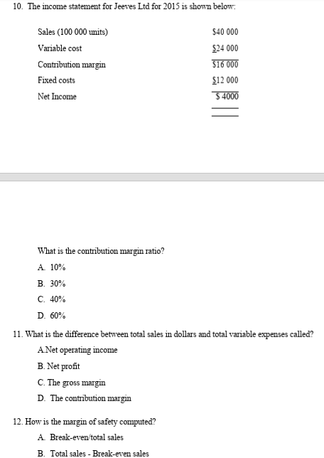 10. The income statement for Jeeves Ltd for 2015 is shown below:
Sales (100 000 units)
$40 000
Variable cost
$24 000
Contribution margin
$16 000
Fixed costs
$12 000
Net Income
$ 4000
What is the contribution margin ratio?
A. 10%
В. 30%
C. 40%
D. 60%
11. What is the difference between total sales in dollars and total variable expenses called?
A Net operating income
B. Net profit
C. The gross margin
D. The contribution margin
12. How is the margin of safety computed?
A Break-even'total sales
B. Total sales - Break-even sales
