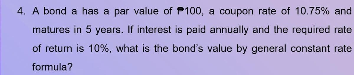 4. A bond a has a par value of P100, a coupon rate of 10.75% and
matures in 5 years. If interest is paid annually and the required rate
of return is 10%, what is the bond's value by general constant rate
formula?
