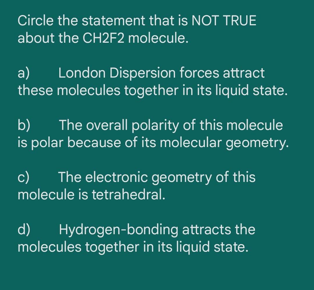 Circle the statement that is NOT TRUE
about the CH2F2 molecule.
a)
these molecules together in its liquid state.
London Dispersion forces attract
b)
The overall polarity of this molecule
is polar because of its molecular geometry.
c)
The electronic geometry of this
molecule is tetrahedral.
d)
Hydrogen-bonding attracts the
molecules together in its liquid state.
