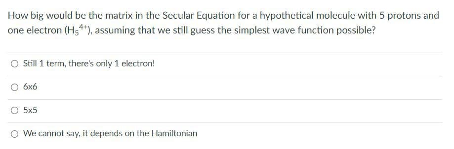 How big would be the matrix in the Secular Equation for a hypothetical molecule with 5 protons and
one electron (H54*), assuming that we still guess the simplest wave function possible?
Still 1 term, there's only 1 electron!
6x6
5x5
O We cannot say, it depends on the Hamiltonian
