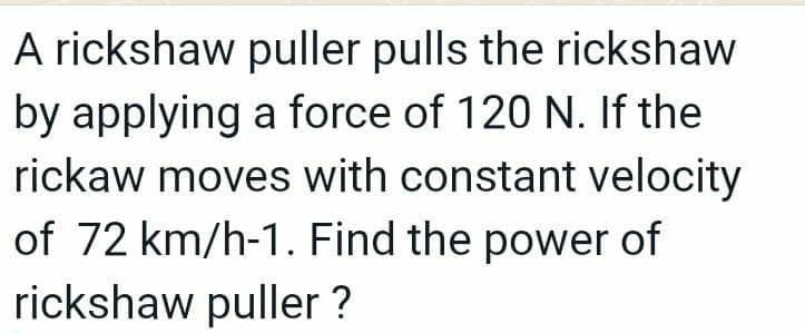 A rickshaw puller pulls the rickshaw
by applying a force of 120 N. If the
rickaw moves with constant velocity
of 72 km/h-1. Find the power of
rickshaw puller ?
