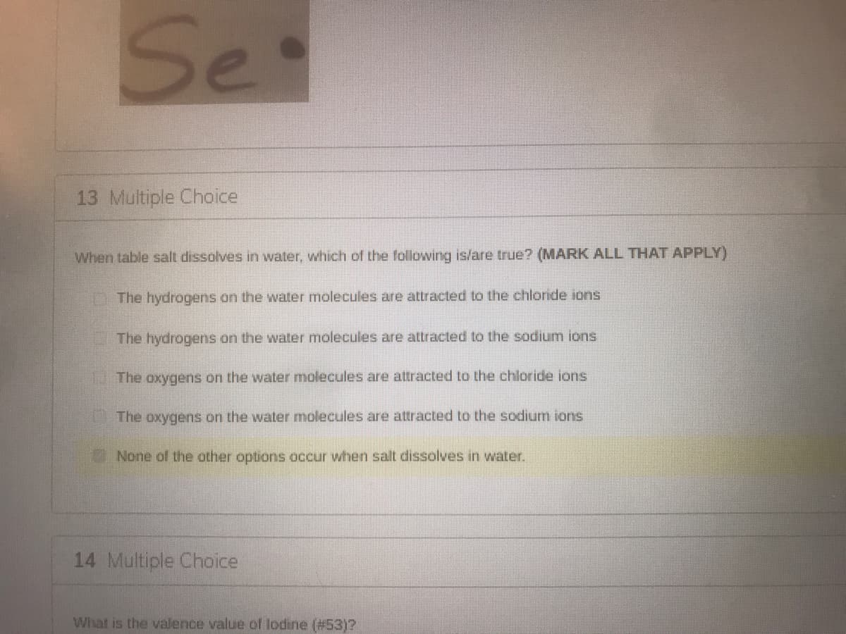 Set
13 Multiple Choice
When table salt dissolves in water, which of the following is/are true? (MARK ALL THAT APPLY)
The hydrogens on the water molecules are attracted to the chlonde ions
The hydrogens on the water molecules are attracted to the sodium ions
The oxygens on the water molecules are attracted to the chloride jons
U The oxygens on the water molecules are attracted to the sodium ions
None of the other options occur when salt dissolves in water.
14 Multiple Choice
What is the valence value of lodine (#53)?
