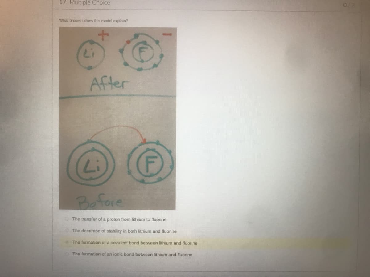 17 Multiple Choice
0/3
What process does this model explain?
After
(
Li
(F)
Before
The transfer of a proton from lithium to fluorine
The decrease of stability in both lithium and fluorine
The formation of a covalent bond between lithium and fluorine
The formation of an ionic bond between lithium and fluorine
