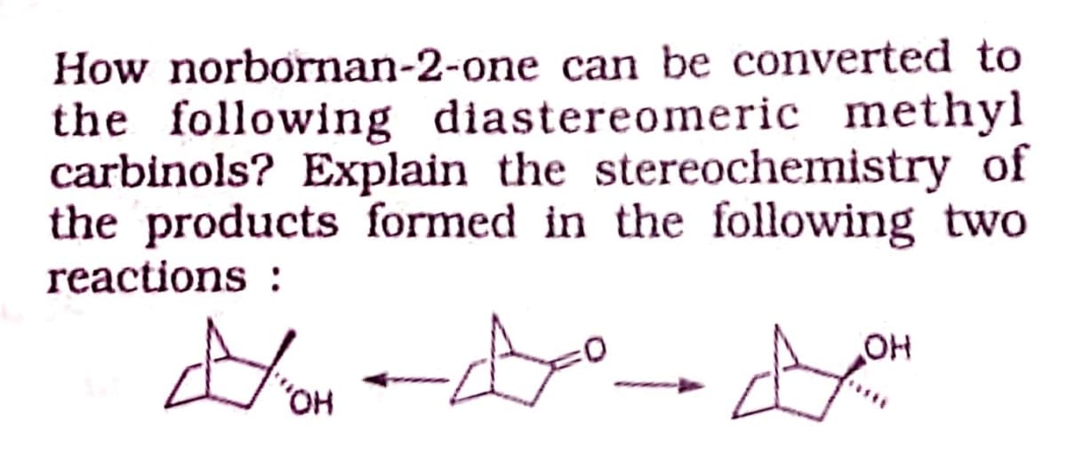 How norbornan-2-one can be converted to
the following diastereomeric methyl
carbinols? Explain the stereochemistry of
the products formed in the following two
reactions :
HO,
