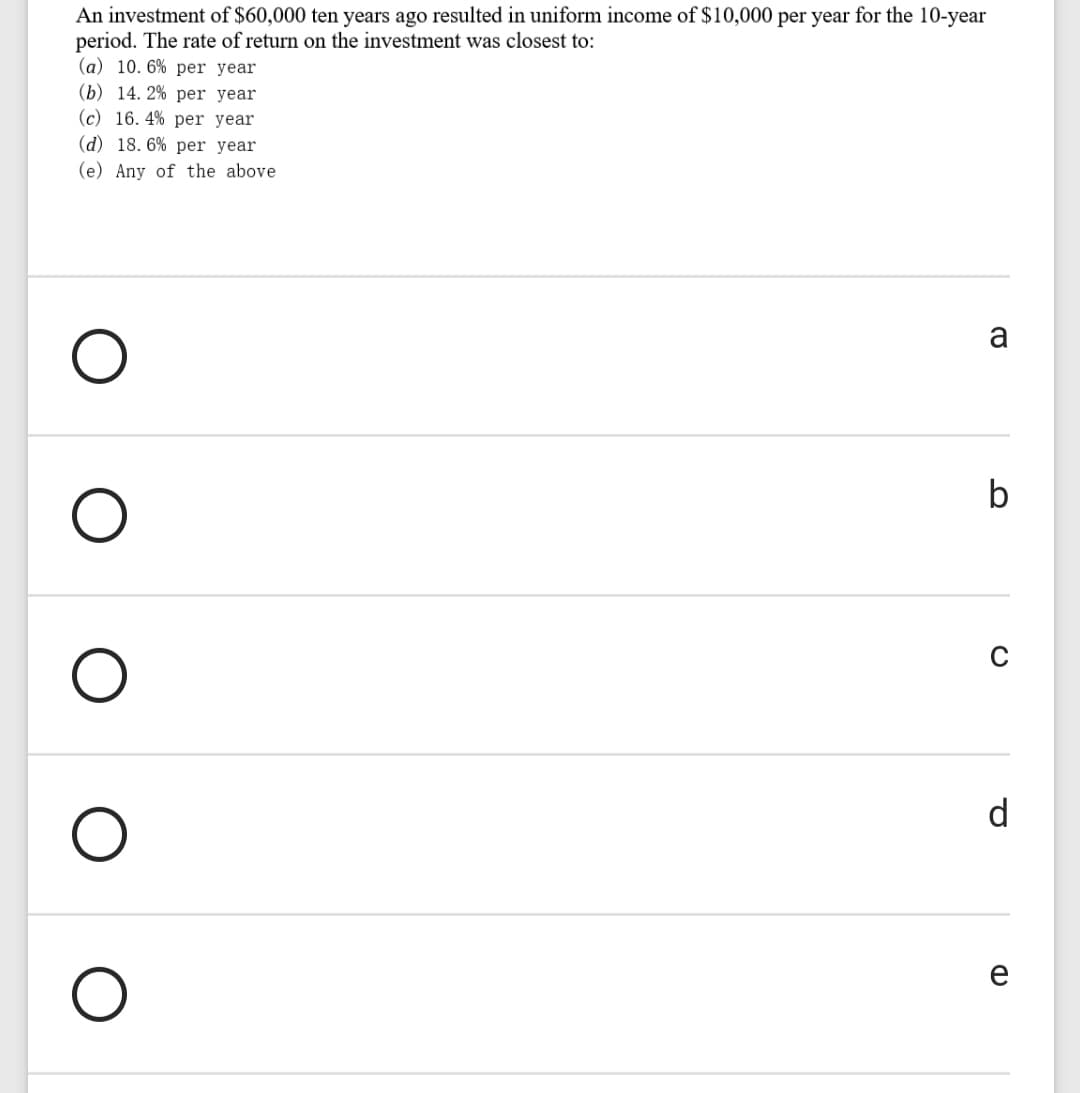 An investment of $60,000 ten years ago resulted in uniform income of $10,000 per year for the 10-year
period. The rate of return on the investment was closest to:
(a) 10. 6% per year
(b) 14. 2% per year
(c) 16. 4% per year
(d) 18. 6% per year
(e) Any of the above
b
d
