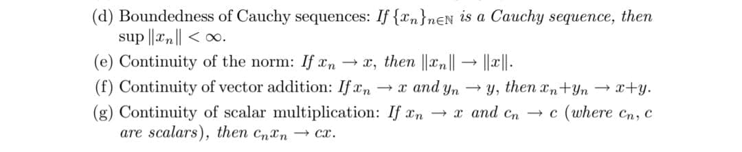 (d) Boundedness of Cauchy sequences: If {xn}nEN is a Cauchy sequence, then
sup ||xn|| < ∞.
(e) Continuity of the norm: If xn → x, then ||xn|| → ||x||.
(f) Continuity of vector addition: If xm
(g) Continuity of scalar multiplication: If xn → x and cn → c (where cn, c
are scalars), then CnXn → cx.
+ x and yn
- y, then n+Yn → x+y.
