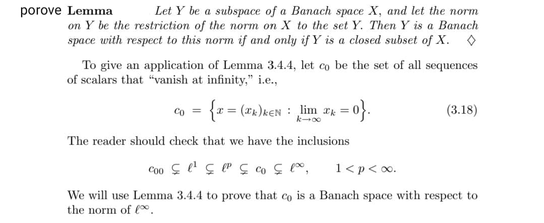 Let Y be a subspace of a Banach space X, and let the norm
on Y be the restriction of the norm on X to the set Y. Then Y is a Banach
porove Lemma
space with respect to this norm if and only if Y is a closed subset of X.
To give an application of Lemma 3.4.4, let co be the set of all sequences
of scalars that "vanish at infinity," i.e.,
{x = (xk)kEN : lim ak =
-아.
Co =
(3.18)
The reader should check that we have the inclusions
1<p< o.
We will use Lemma 3.4.4 to prove that co is a Banach space with respect to
the norm of l.

